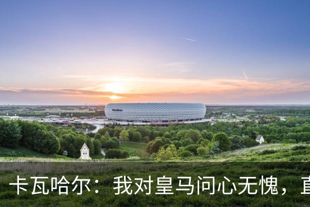 卡瓦哈尔：我对皇马问心无愧，直到最后一天都全力以赴