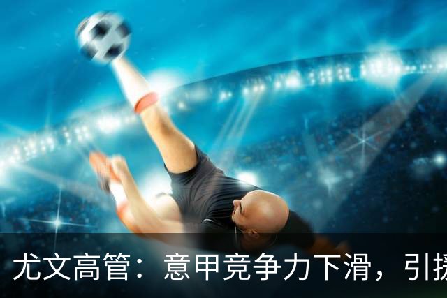 尤文高管：意甲竞争力下滑，引援必须换个活法