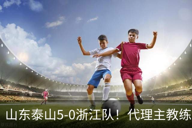 山东泰山5-0浙江队！代理主教练回应，王钰栋表态，中超排名更新