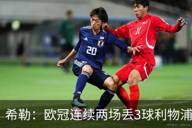 希勒：欧冠连续两场丢3球利物浦需警惕 战布莱顿恩古莫哈应首发