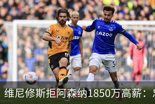 维尼修斯拒阿森纳1850万高薪：忠诚与野心下的留守抉择
