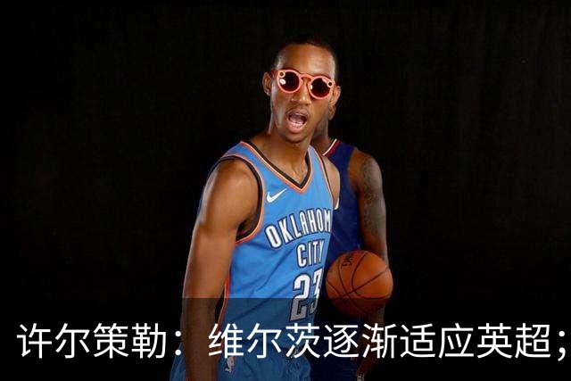 许尔策勒：维尔茨逐渐适应英超；我们去安菲尔德是为了赢球