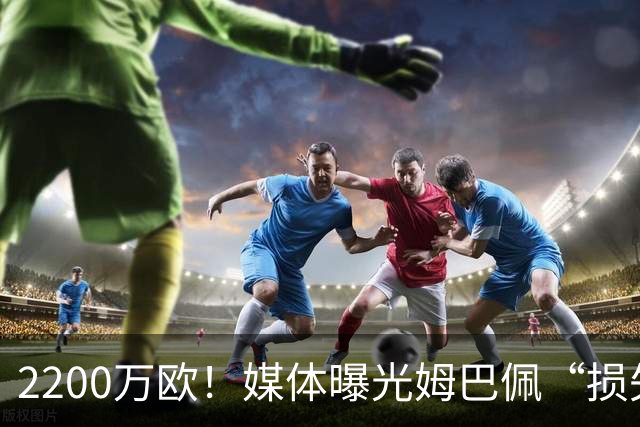 2200万欧！媒体曝光姆巴佩“损失”，中国是主要市场，占比达38%