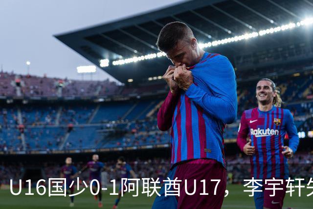 U16国少0-1阿联酋U17，李宇轩失良机，吴比乐禁区内遭肘击未判